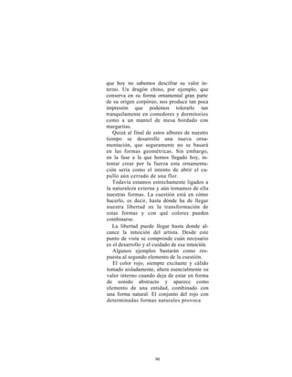 que hoy no sabemos descifrar su valor in-
terno. Un dragón chino, por ejemplo, que
conserva en su forma ornamental gran parte
de su origen corpóreo, nos produce tan poca
impresión que podemos tolerarlo tan
tranquilamente en comedores y dormitorios
como a un mantel de mesa bordado con
margaritas.
   Quizá al final de estos albores de nuestro
tiempo se desarrolle una nueva orna-
mentación, que seguramente no se basará
en las formas geométricas. Sin embargo,
en la fase a la que hemos llegado hoy, in-
tentar crear por la fuerza esta ornamenta-
ción sería como el intento de abrir el ca-
pullo aún cerrado de una flor.
   Todavía estamos estrechamente ligados a
la naturaleza externa y aún tomamos de ella
nuestras formas. La cuestión está en cómo
hacerlo, es decir, hasta dónde ha de llegar
nuestra libertad en la transformación de
estas formas y con qué colores pueden
combinarse.
   La libertad puede llegar hasta donde al-
cance la intuición del artista. Desde este
punto de vista se comprende cuán necesario
es el desarrollo y el cuidado de esa intuición.
   Algunos ejemplos bastarán como res-
puesta al segundo elemento de la cuestión.
   El color rojo, siempre excitante y cálido
tomado aisladamente, altera esencialmente su
valor interno cuando deja de estar en forma
de sonido abstracto y aparece como
elemento de una entidad, combinado con
una forma natural. El conjunto del rojo con
determinadas formas naturales provoca




                      90
 