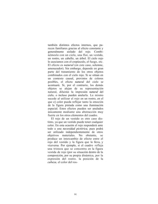 también distintos efectos internos, que pa-
recen familiares gracias al efecto constante y
generalmente aislado del rojo. Combi-
némoslo con un cielo, una flor, un vestido,
un rostro, un cabello, un árbol. El cielo rojo
lo asociamos con el crepúsculo, el fuego, etc.
El efecto es natural (en este caso, solemne,
amenazador). Sin embargo, depende en gran
parte del tratamiento de los otros objetos
combinados con el cielo rojo. Si se sitúan en
un contexto causal, provistos de colores
posibles, el efecto natural del cielo se
acentuará. Si, por el contrario, los demás
objetos se alejan de su representación
natural, diluirán la impresión natural del
cielo, o incluso pueden anularla. Lo mismo
sucede al utilizar el rojo en un rostro, en el
que e] color pueda reflejar tanto la emoción
de la figura pintada como una iluminación
especial. Estos efectos pueden ser anulados
únicamente mediante una abstracción muy
fuerte en los otros elementos del cuadro.
   El rojo de un vestido es otro caso dis-
tinto, ya que un vestido puede tener cualquier
color. En esta ocasión el rojo responderá ante
todo a una necesidad pictórica, pues podrá
ser utilizado independientemente de otros
objetivos materiales. No obstante, se
produce un intercambio de efecto entre el
rojo del vestido y la figura que lo lleva, y
viceversa. Por ejemplo, si el cuadro refleja
una tristeza que se concentra en la figura
vestida de rojo (por su situación dentro de la
composición, por su propia dinámica, por la
expresión del rostro. la posición de la
cabeza, el color del ros-




                      91
 