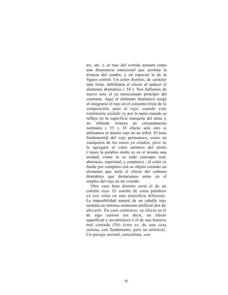tro, etc. ), el rojo del vestido actuará como
una disonancia emocional que acentúa la
tristeza del cuadro, y en especial la de la
figura central. Un color distinto, de carácter
más triste, debilitaría el efecto al reducir el
elemento dramático ( 54 ). Nos hallamos de
nuevo ante el ya mencionado principio del
contraste. Aquí el elemento dramático surge
al integrarse el rojo en el conjunto triste de la
composición, pues el rojo, cuando está
totalmente aislado (y por lo tanto cuando se
refleja en la superficie tranquila del alma ),
no infunde tristeza en circunstancias
normales ( 55 ). El efecto será otro si
utilizamos el mismo rojo en un árbol. El tono
fundamental del rojo permanece, como en
cualquiera de los casos ya citados, pero se
le agregará el valor anímico del otoño
(=pues la palabra otoño es en sí misma una
unidad, como lo es todo concepto real,
abstracto, espiritual, y corpóreo) ; el color se
funde por completo con su objeto creando un
elemento que aísla el efecto del subtono
dramático que destacamos antes en el
empleo del rojo en un vestido.
   Otro caso bien distinto sería el de un
caballo rojo. El sonido de estas palabras
ya nos sitúa en una atmósfera diferente.
La imposibilidad natural de un caballo rojo
reclama un entorno asimismo artificial don de
ubicarlo. En caso contrario, su efecto es el
de algo curioso (es decir, un efecto
superficial y no-artístico) o el de una historia
mal contada (56) (esto es, de una cosa
curiosa, con fundamento, pero no artística).
Un paisaje normal, naturalista, con




                       92
 