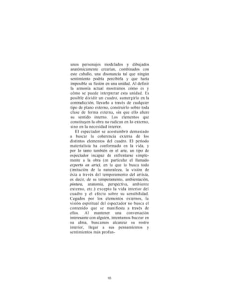 unos personajes modelados y dibujados
anatómicamente crearían, combinados con
este caballo, una disonancia tal que ningún
sentimiento podría percibirla y que haría
imposible su fusión en una unidad. Al definir
la armonía actual mostramos cómo es y
cómo se puede interpretar esta unidad. Es
posible dividir un cuadro, sumergirlo en la
contradicción, llevarlo a través de cualquier
tipo de plano externo, construirlo sobre toda
clase de forma externa, sin que ello altere
su sentido interno. Los elementos que
constituyen la obra no radican en lo externo,
sino en la necesidad interior.
   El espectador se acostumbró demasiado
a buscar la coherencia externa de los
distintos elementos del cuadro. El periodo
materialista ha conformado en la vida, y
por lo tanto también en el arte, un tipo de
espectador incapaz de enfrentarse simple-
mente a la obra (en particular el llamado
experto en arte), en la que lo busca todo
(imitación de la naturaleza, la visión de
ésta a través del temperamento del artista,
es decir, de su temperamento, ambientación,
pintura, anatomía, perspectiva, ambiente
externo, etc.) excepto la vida interior del
cuadro y el efecto sobre su sensibilidad.
Cegados por los elementos externos, la
visión espiritual del espectador no busca el
contenido que se manifiesta a través de
ellos. Al mantener una conversación
interesante con alguien, intentamos bucear en
su alma, buscamos alcanzar su rostro
interior, llegar a sus pensamientos y
sentimientos más profun-




                     93
 