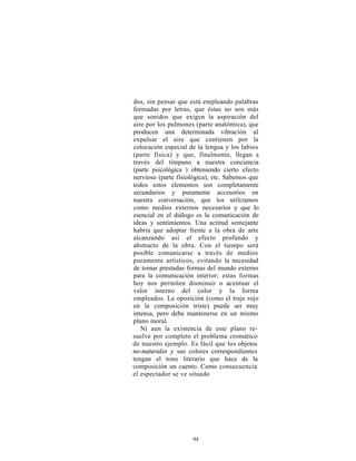 dos, sin pensar que está empleando palabras
formadas por letras, que éstas no son más
que sonidos que exigen la aspiración del
aire por los pulmones (parte anatómica), que
producen una determinada vibración al
expulsar el aire que contienen por la
colocación especial de la lengua y los labios
(parte física) y que, finalmente, llegan a
través del tímpano a nuestra conciencia
(parte psicológica ) obteniendo cierto efecto
nervioso (parte fisiológica), etc. Sabemos que
todos estos elementos son completamente
secundarios y puramente accesorios en
nuestra conversación, que los utilizamos
como medios externos necesarios y que lo
esencial en el diálogo es la comunicación de
ideas y sentimientos. Una actitud semejante
habría que adoptar frente a la obra de arte
alcanzando así el efecto profundo y
abstracto de la obra. Con el tiempo será
posible comunicarse a través de medios
puramente artísticos, evitando la necesidad
de tomar prestadas formas del mundo externo
para la comunicación interior; estas formas
hoy nos permiten disminuir o acentuar el
valor interno del color y la forma
empleados. La oposición (como el traje rojo
en la composición triste) puede ser muy
intensa, pero debe mantenerse en un mismo
plano moral.
   Ni aun la existencia de este plano re-
suelve por completo el problema cromático
de nuestro ejemplo. Es fácil que los objetos
no-naturales y sus colores correspondientes
tengan el tono literario que hace de la
composición un cuento. Como consecuencia
el espectador se ve situado




                     94
 