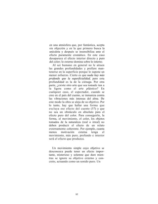 en una atmósfera que, por fantástica, acepta
sin objeción y en la que primero busca la
anécdota y después se insensibiliza ante el
efecto puramente cromático. En este caso
desaparece el efecto interior directo y puro
del color; lo externo domina sobre lo interno.
   Al ser humano en general no le atraen
las grandes profundidades y prefiere man-
tenerse en la superficie porque le supone un
menor esfuerzo. Cierto es que nada hay más
profundo que la superficialidad, pero esta
profundidad es la de la ciénaga. Por otra
parte, ¿existe otro arte que sea tomado tan a
la ligera como el arte plástico? En
cualquier caso, el espectador, cuando se
cree en el país del cuento, se inmuniza contra
las vibraciones más intensas del alma. De
este modo la obra se aleja de su objetivo. Por
lo tanto, hay que hallar una forma que
excluya ese efecto del cuento (57) y que
no sea un obstáculo en absoluto para el
efecto puro del color. Para conseguirlo, la
forma, el movimiento, el color, los objetos
tomados de la naturaleza (real o irreal) no
deben producir el efecto de un relato
externamente coherente. Por ejemplo, cuanta
menos motivación externa tenga el
movimiento, más puro, profundo e interior
será el efecto que produzca.


   Un movimiento simple cuyo objetivo se
desconozca puede tener un efecto impor-
tante, misterioso y solemne que dure mien-
tras se ignore su objetivo externo y con-
creto, actuando como un sonido puro. Un




                     95
 