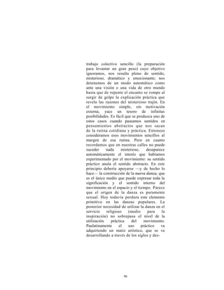 trabajo colectivo sencillo (la preparación
para levantar un gran peso) cuyo objetivo
ignoramos, nos resulta pleno de sentido,
misterioso, dramático y emocionante; nos
detenemos de un modo automático como
ante una visión o una vida de otro mundo
hasta que de repente el encanto se rompe al
surgir de golpe la explicación práctica que
revela las razones del misterioso trajín. En
el movimiento simple, sin motivación
externa, yace un tesoro de infinitas
posibilidades. Es fácil que se produzca uno de
estos casos cuando paseamos sumidos en
pensamientos abstractos que nos sacan
de la rutina cotidiana y práctica. Entonces
consideramos esos movimientos sencillos al
margen de esa rutina. Pero en cuanto
recordamos que en nuestras calles no puede
suceder     nada     misterioso,    desaparece
automáticamente el interés que habíamos
experimentado por el movimiento: su sentido
práctico anula el sentido abstracto. En este
principio debería apoyarse —y de hecho lo
hace— la construcción de la nueva danza, que
es el único medio que puede expresar toda la
significación y el sentido interno del
movimiento en el espacio y el tiempo. Parece
que el origen de la danza es puramente
sexual. Hoy todavía perdura este elemento
primitivo en las danzas populares. La
posterior necesidad de utilizar la danza en el
servicio    religioso     (medio     para   la
inspiración) no sobrepasa el nivel de la
utilización    práctica     del    movimiento.
Paulatinamente      el    uso    práctico   va
adquiriendo un matiz artístico, que se va
desarrollando a través de los siglos y des-




                     96
 