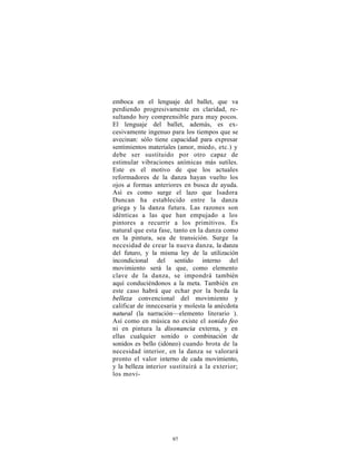 emboca en el lenguaje del ballet, que va
perdiendo progresivamente en claridad, re-
sultando hoy comprensible para muy pocos.
El lenguaje del ballet, además, es ex-
cesivamente ingenuo para los tiempos que se
avecinan: sólo tiene capacidad para expresar
sentimientos materiales (amor, miedo, etc.) y
debe ser sustituido por otro capaz de
estimular vibraciones anímicas más sutiles.
Este es el motivo de que los actuales
reformadores de la danza hayan vuelto los
ojos a formas anteriores en busca de ayuda.
Así es como surge el lazo que Isadora
Duncan ha establecido entre la danza
griega y la danza futura. Las razones son
idénticas a las que han empujado a los
pintores a recurrir a los primitivos. Es
natural que esta fase, tanto en la danza como
en la pintura, sea de transición. Surge la
necesidad de crear la nueva danza, la danza
del futuro, y la misma ley de la utilización
incondicional del sentido interno del
movimiento será la que, como elemento
clave de la danza, se impondrá también
aquí conduciéndonos a la meta. También en
este caso habrá que echar por la borda la
belleza convencional del movimiento y
calificar de innecesaria y molesta la anécdota
natural (la narración—elemento literario ).
Así como en música no existe el sonido feo
ni en pintura la disonancia externa, y en
ellas cualquier sonido o combinación de
sonidos es bello (idóneo) cuando brota de la
necesidad interior, en la danza se valorará
pronto el valor interno de cada movimiento,
y la belleza interior sustituirá a la exterior;
los movi-




                      97
 