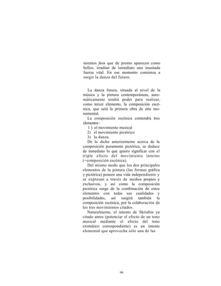 mientos feos que de pronto aparecen como
bellos, irradian de inmediato una inusitada
fuerza vital. En ese momento comienza a
surgir la danza del futuro.


   La danza futura, situada al nivel de la
música y la pintura contemporáneas, auto-
máticamente tendrá poder para realizar,
como tercer elemento, la composición escé-
nica, que será la primera obra de arte mo-
numental.
   La composición escénica contendrá tres
elementos :
   1 ) el movimiento musical
   2) el movimiento pictórico
   3) la danza.
   De lo dicho anteriormente acerca de la
composición puramente pictórica, se deduce
de inmediato lo que quiero significar con el
triple efecto del movimiento interno
(=composición escénica).
   Del mismo modo que los dos principales
elementos de la pintura (las formas gráfica
y pictórica) poseen una vida independiente y
se expresan a través de medios propios y
exclusivos, y así como la composición
pictórica surge de la combinación de estos
elementos con todas sus cualidades y
posibilidades, así surgirá también la
composición escénica, por la colaboración de
los tres movimientos citados.
   Naturalmente, el intento de Skriabin ya
citado antes (potenciar el efecto de un tono
musical mediante el efecto del tono
cromático correspondiente) es un intento
elemental que aprovecha sólo una de las




                     98
 