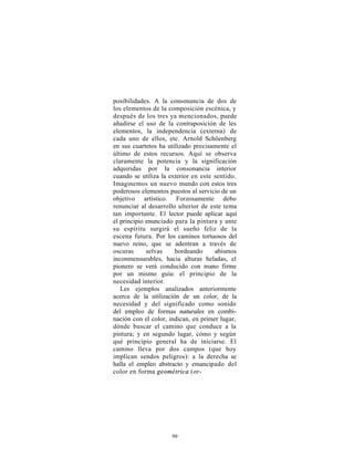 posibilidades. A la consonancia de dos de
los elementos de la composición escénica, y
después de los tres ya mencionados, puede
añadirse el uso de la contraposición de les
elementos, la independencia (externa) de
cada uno de ellos, etc. Arnold Schöenberg
en sus cuartetos ha utilizado precisamente el
último de estos recursos. Aquí se observa
claramente la potencia y la significación
adquiridas por la consonancia interior
cuando se utiliza la exterior en este sentido.
Imaginemos un nuevo mundo con estos tres
poderosos elementos puestos al servicio de un
objetivo artístico. Forzosamente debo
renunciar al desarrollo ulterior de este tema
tan importante. El lector puede aplicar aquí
el principio enunciado para la pintura y ante
su espíritu surgirá el sueño feliz de la
escena futura. Por los caminos tortuosos del
nuevo reino, que se adentran a través de
oscuras      selvas    bordeando      abismos
inconmensurables, hacia alturas heladas, el
pionero se verá conducido con mano firme
por un mismo guía: el principio de la
necesidad interior.
   Les ejemplos analizados anteriormente
acerca de la utilización de un color, de la
necesidad y del significado como sonido
del empleo de formas naturales en combi-
nación con el color, indican, en primer lugar,
dónde buscar el camino que conduce a la
pintura; y en segundo lugar, cómo y según
qué principio general ha de iniciarse. El
camino lleva por dos campos (que hoy
implican sendos peligros): a la derecha se
halla el empleo abstracto y emancipado del
color en forma geométrica (or-




                     99
 
