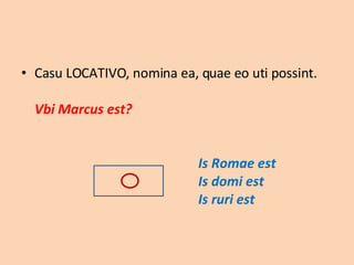 Casu LOCATIVO, nomina ea, quae eo uti possint. Vbi Marcus est?   Is Romae est Is domi est Is ruri est 