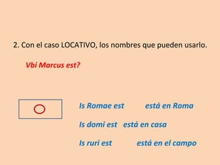 2. Con el caso LOCATIVO, los nombres que pueden usarlo. Vbi Marcus est?   Is Romae est está en Roma Is domi est está en casa Is ruri est   está en el campo 