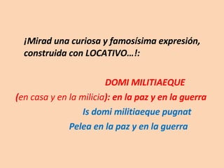 ¡Mirad una curiosa y famosísima expresión, construida con LOCATIVO…!:  DOMI MILITIAEQUE ( en casa y en la milicia ): en la paz y en la guerra Is domi militiaeque pugnat   Pelea en la paz y en la guerra 