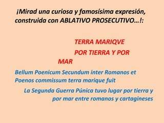   ¡Mirad una curiosa y famosísima expresión, construida con ABLATIVO PROSECUTIVO…!:  TERRA MARIQVE POR TIERRA Y POR  MAR Bellum Poenicum Secundum inter Romanos et Poenos commissum terra marique fuit La Segunda Guerra Púnica tuvo lugar por tierra y por mar entre romanos y cartagineses 