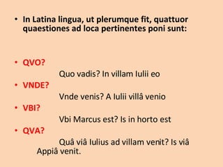 In Latina lingua, ut plerumque fit, quattuor quaestiones ad loca pertinentes poni sunt: QVO?  Quo vadis? In villam Iulii eo VNDE?  Vnde venis? A Iulii villâ venio VBI?  Vbi Marcus est? Is in horto est QVA?  Quâ viâ Iulius ad villam venit? Is viâ  Appiâ venit. 