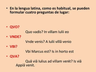 En la lengua latina, como es habitual, se pueden formular cuatro preguntas de lugar: QVO?  Quo vadis? In villam Iulii eo VNDE?  Vnde venis? A Iulii villâ venio VBI?  Vbi Marcus est? Is in horto est QVA?  Quâ viâ Iulius ad villam venit? Is viâ  Appiâ venit. 