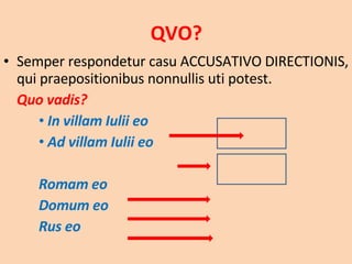 QVO? Semper respondetur casu ACCUSATIVO DIRECTIONIS, qui praepositionibus nonnullis uti potest. Quo vadis?  In villam Iulii eo  Ad villam Iulii eo Romam eo Domum eo Rus eo 