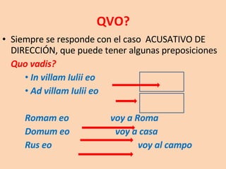 QVO? Siempre se responde con el caso  ACUSATIVO DE DIRECCIÓN, que puede tener algunas preposiciones Quo vadis?  In villam Iulii eo  Ad villam Iulii eo Romam eo   voy a Roma Domum eo voy a casa Rus eo voy al campo 