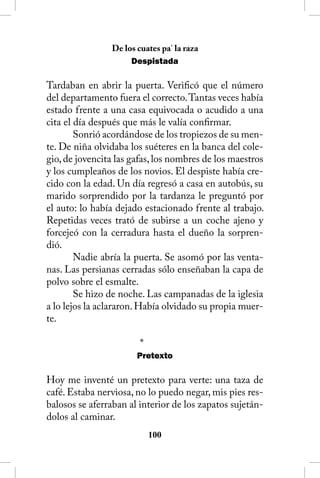 De los cuates pa’ la raza
                     Despistada

Tardaban en abrir la puerta. Verificó que el número
del departamento fuera el correcto. Tantas veces había
estado frente a una casa equivocada o acudido a una
cita el día después que más le valía confirmar.
        Sonrió acordándose de los tropiezos de su men-
te. De niña olvidaba los suéteres en la banca del cole-
gio, de jovencita las gafas, los nombres de los maestros
y los cumpleaños de los novios. El despiste había cre-
cido con la edad. Un día regresó a casa en autobús, su
marido sorprendido por la tardanza le preguntó por
el auto: lo había dejado estacionado frente al trabajo.
Repetidas veces trató de subirse a un coche ajeno y
forcejeó con la cerradura hasta el dueño la sorpren-
dió.
        Nadie abría la puerta. Se asomó por las venta-
nas. Las persianas cerradas sólo enseñaban la capa de
polvo sobre el esmalte.
        Se hizo de noche. Las campanadas de la iglesia
a lo lejos la aclararon. Había olvidado su propia muer-
te.

                        *
                       Pretexto

Hoy me inventé un pretexto para verte: una taza de
café. Estaba nerviosa, no lo puedo negar, mis pies res-
balosos se aferraban al interior de los zapatos sujetán-
dolos al caminar.
                            100
 