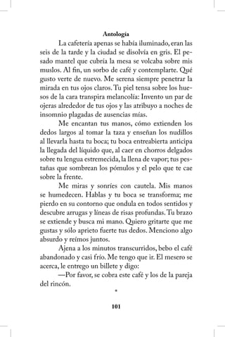 Antología
        La cafetería apenas se había iluminado, eran las
seis de la tarde y la ciudad se disolvía en gris. El pe-
sado mantel que cubría la mesa se volcaba sobre mis
muslos. Al fin, un sorbo de café y contemplarte. Qué
gusto verte de nuevo. Me serena siempre penetrar la
mirada en tus ojos claros. Tu piel tensa sobre los hue-
sos de la cara transpira melancolía: Invento un par de
ojeras alrededor de tus ojos y las atribuyo a noches de
insomnio plagadas de ausencias mías.
        Me encantan tus manos, cómo extienden los
dedos largos al tomar la taza y enseñan los nudillos
al llevarla hasta tu boca; tu boca entreabierta anticipa
la llegada del líquido que, al caer en chorros delgados
sobre tu lengua estremecida, la llena de vapor; tus pes-
tañas que sombrean los pómulos y el pelo que te cae
sobre la frente.
        Me miras y sonríes con cautela. Mis manos
se humedecen. Hablas y tu boca se transforma; me
pierdo en su contorno que ondula en todos sentidos y
descubre arrugas y líneas de risas profundas. Tu brazo
se extiende y busca mi mano. Quiero gritarte que me
gustas y sólo aprieto fuerte tus dedos. Menciono algo
absurdo y reímos juntos.
        Ajena a los minutos transcurridos, bebo el café
abandonado y casi frío. Me tengo que ir. El mesero se
acerca, le entrego un billete y digo:
       —Por favor, se cobra este café y los de la pareja
del rincón.
                             *
                          101
 
