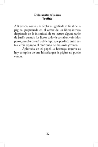 De los cuates pa’ la raza
                       Testigo

Allí estaba, como una fecha caligrafiada al final de la
página, perpetuada en el cerrar de un libro; intrusa
despistada en la intimidad de tu lectura alguna tarde
de jardín cuando los libros todavía costaban veintidós
pesos; prueba casual del tiempo que perdiste entre es-
tas letras dejando el murmullo de días más jóvenes.
        Aplastada en el papel, la hormiga muerta es
hoy cómplice de una historia que la página no puede
contar.




                          102
 