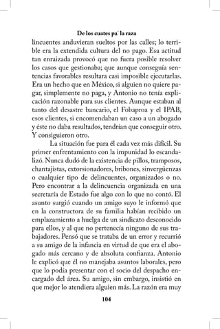 De los cuates pa’ la raza
lincuentes anduvieran sueltos por las calles; lo terri-
ble era la extendida cultura del no pago. Esa actitud
tan enraizada provocó que no fuera posible resolver
los casos que gestionaba; que aunque conseguía sen-
tencias favorables resultara casi imposible ejecutarlas.
Era un hecho que en México, si alguien no quiere pa-
gar, simplemente no paga, y Antonio no tenía expli-
cación razonable para sus clientes. Aunque estaban al
tanto del desastre bancario, el Fobaproa y el IPAB,
esos clientes, si encomendaban un caso a un abogado
y éste no daba resultados, tendrían que conseguir otro.
Y consiguieron otro.
       La situación fue para él cada vez más difícil. Su
primer enfrentamiento con la impunidad lo escanda-
lizó. Nunca dudó de la existencia de pillos, tramposos,
chantajistas, extorsionadores, bribones, sinvergüenzas
o cualquier tipo de delincuentes, organizados o no.
Pero encontrar a la delincuencia organizada en una
secretaría de Estado fue algo con lo que no contó. El
asunto surgió cuando un amigo suyo le informó que
en la constructora de su familia habían recibido un
emplazamiento a huelga de un sindicato desconocido
para ellos, y al que no pertenecía ninguno de sus tra-
bajadores. Pensó que se trataba de un error y recurrió
a su amigo de la infancia en virtud de que era el abo-
gado más cercano y de absoluta confianza. Antonio
le explicó que él no manejaba asuntos laborales, pero
que lo podía presentar con el socio del despacho en-
cargado del área. Su amigo, sin embargo, insistió en
que mejor lo atendiera alguien más. La razón era muy
                          104
 