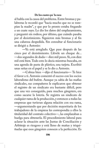 De los cuates pa’ la raza
al habla con la causa del problema. Entre bromas y pa-
labrotas le recordó que “hacía mucho que no se rom-
pían la madre”, y que por lo pronto estaba fregando
a un cuate suyo. Le dio los datos del emplazamiento,
y preguntó sin rodeos, por último, que cuándo pasaba
por el desistimiento. Siguieron más bromas y al fin
una calurosa despedida. Sin consultar al funcionario
se dirigió a Antonio:
       —Ya está arreglado. Que pase después de las
cinco por el desistimiento. Llévele un cheque de...
—dos segundos de duda— diez mil pesos. Sí, con diez
mil está bien. Todo esto lo decía mientras buscaba, en
una agenda de pasta de plástico, una tarjeta. Escribió
unas señas en el papel y se lo dio a Antonio.
       —Cobras bien —dijo el funcionario— Te hice
el favor a ti. Antonio comentó el suceso con los socios
laboralistas del bufete. Aunque ya sabía de las mafias
sindicales, sus compañeros le explicaron que obtener
el registro de un sindicato era bastante difícil, pero
que una vez conseguido, para muchos gángsters, era
como sacarse la lotería. Se registra un sindicato de
cualquier rama de la producción, y entonces a todas las
empresas que tuvieran alguna relación con esa rama,
—argumentando que por decisión mayoritaria de los
trabajadores de la empresa les correspondía a ellos la
titularidad del contrato colectivo—, las emplazaban a
huelga para obtenerla. El procedimiento laboral para
aclarar la situación ante las Juntas de Conciliación y
Arbitraje es riesgoso y está lleno de mañas y triqui-
ñuelas que esos gángsters conocen a la perfección. Es
                          106
 