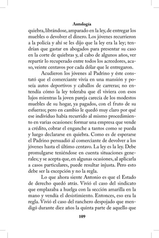 Antología
quiebra, librándose, amparado en la ley, de entregar los
muebles o devolver el dinero. Los jóvenes recurrieron
a la policía y ahí se les dijo que la ley era la ley; ten-
drían que gastar en abogados para presentar su caso
en la corte de quiebras y, al cabo de algunos años, ver
repartir lo recuperado entre todos los acreedores, aca-
so, veinte centavos por cada dólar que le entregaron.
        Acudieron los jóvenes al Padrino y éste cons-
tató que el comerciante vivía en una mansión y po-
seía autos deportivos y caballos de carreras; no en-
tendía cómo la ley toleraba que él viviera con esos
lujos mientras la joven pareja carecía de los modestos
muebles de su hogar, ya pagados, con el fruto de su
esfuerzo; pero en cambio le quedó muy claro por qué
ese individuo había recurrido al mismo procedimien-
to en varias ocasiones: formar una empresa que vende
a crédito, cobrar el enganche a tantos como se pueda
y luego declararse en quiebra. Como es de esperarse
el Padrino persuadió al comerciante de devolver a los
jóvenes hasta el último centavo. La ley es la ley. Debe
promulgarse teniéndose en cuenta situaciones gene-
rales; y se acepta que, en algunas ocasiones, al aplicarla
a casos particulares, puede resultar injusta. Pero esto
debe ser la excepción y no la regla.
        Lo que ahora siente Antonio es que el Estado
de derecho quedó atrás. Vivió el caso del sindicato
que emplazaba a huelga con la sección amarilla en la
mano y vendía el desistimiento. Entonces, eso era la
regla. Vivió el caso del ranchero despojado que men-
digó durante diez años la quinta parte de aquello que
                           10
 