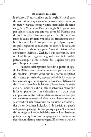 De los cuates pa’ la raza
le robaron. Y eso también era la regla. Vivió el caso
de una tintorería que cobraba ochenta pesos por lavar
un traje y pagaba treinta y cinco mensuales de renta
congelada. Y eso también era la regla. Si le preguntan
por la justicia sabe que está más cerca del Padrino que
de los tribunales. Hoy vive y padece la cultura del no
pago, la causa primera y última del tristemente céle-
bre Fobaproa. Es cierto que en un principio la gente
no pudo pagar sus deudas, que los abonos de sus casas
o coches se triplicaron y que el “error de diciembre” lo
cometieron Salinas y Zedillo, o sus secretarios, pero
no el infeliz que pagaba con grandes sacrificios su hi-
poteca, aunque, como siempre, fue él quien tuvo que
pagar los platos rotos.
       Pero ese infeliz pronto descubrió que un aboga-
do habilidoso o un Barzón temerario podían sacarlo
del problema. Pronto descubrió la enorme ineptitud
de la banca privatizada; la precariedad de los contra-
tos leoninos que le obligaron a firmar; la deficiencia
del aparato contable de bancos y financieras; la inefi-
cacia del aparato judicial para resolver los casos que
le fueron planteados y, en última instancia, para hacer
cumplir sus controvertidas determinaciones. Lo que
comenzó como una asociación de deudores ahorcados
se extendió hasta convertirse en el común denomina-
dor de los deudores holgados. Si la justicia no puede
obligarme a pagar, ¿entonces para qué pago? La cultura
del no pago se instaló definitivamente. Los deudores
pobres incumplieron con sus pagos y los empresarios
ricos incumplieron con sus pagos. El sistema bancario
                          110
 