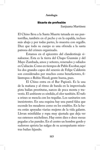 Antología

                Sicario de profesión
                                   Sanjuana Martínez

El Chino lleva a la Santa Muerte tatuada en sus pan-
torrillas, también en el pecho y en la espalda, incluso
más abajo y por todas partes, lo muestra con orgullo.
Dice que todo su cuerpo es una ofrenda a la santa
patrona del crimen organizado.
        Estamos en el epicentro del clandestinaje si-
naloense. Esta es la tierra del Chapo Guzmán y del
Mayo Zambada, amos y señores, venerados y odiados
en Culiacán. Como en tiempos de Pablo Escobar, aquí
los dos grandes capos del sexenio de Felipe Calderón
son considerados por muchos como benefactores, fi-
lántropos o Robin Hood; gente buena, pues.
        El Chino entra en el Bar Papion’s. Es la una
de la mañana y al ritmo de banda en la improvisada
pista bailan prostitutas, narcos de poca monta y tra-
vestis. El ambiente es sórdido, el olor también. El tufo
a orines se mezcla con los tequilas. Los sanitarios son
inexistentes. En una esquina hay una pared falsa que
esconde los meaderos como en los establos. En la ba-
rra están apoyadas viarias mujeres de la vida galante.
Llevan minifaldas y ropa muy ajustada que deja ver
sus extensos michelines. Hay entre diez o doce mesas
pegadas a las paredes. En el centro un hombre gordo y
sudoroso aprieta las nalgas de su acompañante mien-
tras bailan fajando.

                          113
 