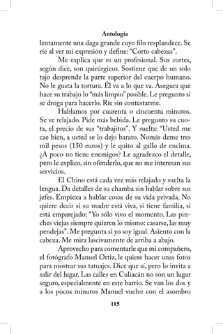 Antología
lentamente una daga grande cuyo filo resplandece. Se
ríe al ver mi expresión y define: “Corto cabezas”.
        Me explica que es un profesional. Sus cortes,
según dice, son quirúrgicos. Sostiene que de un solo
tajo desprende la parte superior del cuerpo humano.
No le gusta la tortura. Él va a lo que va. Asegura que
hace su trabajo lo “más limpio” posible. Le pregunto si
se droga para hacerlo. Ríe sin contestarme.
        Hablamos por cuarenta o cincuenta minutos.
Se ve relajado. Pide más bebida. Le pregunto su cuo-
ta, el precio de sus “trabajitos”. Y suelta: “Usted me
cae bien, a usted se lo dejo barato. Nomás deme tres
mil pesos (150 euros) y le quito al gallo de encima.
¿A poco no tiene enemigos? Le agradezco el detalle,
pero le explico, sin ofenderlo, que no me interesan sus
servicios.
        El Chino está cada vez más relajado y suelta la
lengua. Da detalles de su chamba sin hablar sobre sus
jefes. Empieza a hablar cosas de su vida privada. No
quiere decir si su madre está viva, si tiene familia, si
está emparejado: “Yo sólo vivo el momento. Las pin-
ches viejas siempre quieren lo mismo: casarse, las muy
pendejas”. Me pregunta si yo soy igual. Asiento con la
cabeza. Me mira lascivamente de arriba a abajo.
        Aprovecho para comentarle que mi compañero,
el fotógrafo Manuel Ortiz, le quiere hacer unas fotos
para mostrar sus tatuajes. Dice que sí, pero lo invita a
salir del lugar. Las calles en Culiacán no son un lugar
seguro, especialmente en este barrio. Se van los dos y
a los pocos minutos Manuel vuelve con el asombro
                          115
 