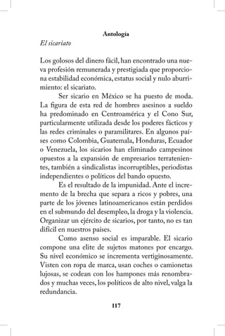 Antología
El sicariato

Los golosos del dinero fácil, han encontrado una nue-
va profesión remunerada y prestigiada que proporcio-
na estabilidad económica, estatus social y nulo aburri-
miento: el sicariato.
        Ser sicario en México se ha puesto de moda.
La figura de esta red de hombres asesinos a sueldo
ha predominado en Centroamérica y el Cono Sur,
particularmente utilizada desde los poderes fácticos y
las redes criminales o paramilitares. En algunos paí-
ses como Colombia, Guatemala, Honduras, Ecuador
o Venezuela, los sicarios han eliminado campesinos
opuestos a la expansión de empresarios terratenien-
tes, también a sindicalistas incorruptibles, periodistas
independientes o políticos del bando opuesto.
        Es el resultado de la impunidad. Ante el incre-
mento de la brecha que separa a ricos y pobres, una
parte de los jóvenes latinoamericanos están perdidos
en el submundo del desempleo, la droga y la violencia.
Organizar un ejército de sicarios, por tanto, no es tan
difícil en nuestros países.
        Como asenso social es imparable. El sicario
compone una elite de sujetos matones por encargo.
Su nivel económico se incrementa vertiginosamente.
Visten con ropa de marca, usan coches o camionetas
lujosas, se codean con los hampones más renombra-
dos y muchas veces, los políticos de alto nivel, valga la
redundancia.
                          11
 