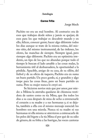 Antología

                      Carne frita
                                            Jorge Moch

Pachito no era un mal hombre. Al contrario: era de
esos que trabajan desde niños y jamás se quejan; de
esos para los que trabajar es descubrir mundo y en
ello, felices, conocer gente; hacer algo diferente todos
los días aunque se trate de la misma rutina, del mis-
mo sitio, del mismo instrumental, de las órdenes, los
olores, las manchas de siempre. Siempre igual, pero
siempre algo diferente. Pachito era un optimista irre-
dento, un tipo de los que no abundan porque todo el
tiempo le buscan el lado amable a las cosas malas, la
herramienta útil al deshuesadero, la oportunidad a la
pérdida. Apacible, amigo de su casa, de su sillón, del
futbol y de su oficio de taquero, Pachito era en suma
un buen partido. Un poco gordo, sí, y grandón y algo
torpe para las cosas finas, pero un buen partido en
suma. Pero su mujer nunca lo creyó así.
        Se hicieron novios más que por amor, por mie-
do: a Milena la aterraba quedarse de chismosa vesti-
dora de santos como su tía Mina, que iba todos los
días a su casa después de misa de ocho a envenenarle
el corazón a su madre y a sus hermanas y, si se deja-
ba, también a ella con el mismo mensaje esencial: los
hombres son una mierda. Nunca ni su madre ni sus
hermanas ni ella misma se atrevieron a entresacarle de
los pelos del bigote a la tía Mina el por qué de su odio
de género, de su fobia a las barrigas, las voces cantoras
                          121
 