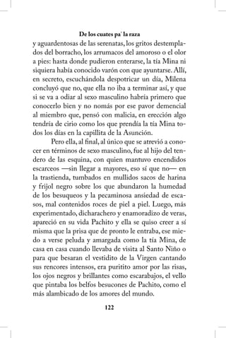 De los cuates pa’ la raza
y aguardentosas de las serenatas, los gritos destempla-
dos del borracho, los arrumacos del amoroso o el olor
a pies: hasta donde pudieron enterarse, la tía Mina ni
siquiera había conocido varón con que ayuntarse. Allí,
en secreto, escuchándola despotricar un día, Milena
concluyó que no, que ella no iba a terminar así, y que
si se va a odiar al sexo masculino habría primero que
conocerlo bien y no nomás por ese pavor demencial
al miembro que, pensó con malicia, en erección algo
tendría de cirio como los que prendía la tía Mina to-
dos los días en la capillita de la Asunción.
       Pero ella, al final, al único que se atrevió a cono-
cer en términos de sexo masculino, fue al hijo del ten-
dero de las esquina, con quien mantuvo encendidos
escarceos —sin llegar a mayores, eso sí que no— en
la trastienda, tumbados en mullidos sacos de harina
y frijol negro sobre los que abundaron la humedad
de los besuqueos y la pecaminosa ansiedad de esca-
sos, mal contenidos roces de piel a piel. Luego, más
experimentado, dicharachero y enamoradizo de veras,
apareció en su vida Pachito y ella se quiso creer a sí
misma que la prisa que de pronto le entraba, ese mie-
do a verse peluda y amargada como la tía Mina, de
casa en casa cuando llevaba de visita al Santo Niño o
para que besaran el vestidito de la Virgen cantando
sus rencores intensos, era puritito amor por las risas,
los ojos negros y brillantes como escarabajos, el vello
que pintaba los belfos besucones de Pachito, como el
más alambicado de los amores del mundo.
                           122
 