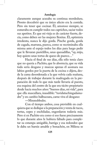 Antología
claramente aunque acusaba su continua mordedura.
Pronto descubrió que su único afecto era la comida.
Pero sin tener que cocinar. Él, amoroso siempre, se
esmeraba en cumplir todos sus caprichos, saciar todos
sus apetitos. Es que mi vieja es de carácter fuerte, de-
cía, como deben ser las mujeres llenitas. Él, optimista
irredento, nunca le dijo gorda. Pinche gorda, gorda
de cagada, marrana, puerca, como se recriminaba ella
misma ante el espejo todos los días para luego pedir
que le llevaran pastelillos, unas quesadillas, “uy, mijo,
hoy quiero unas tortas de queso de puerco…”
       Hacia el final de sus días, ella sólo tenía claro
que no quería a Pachito, que lo aborrecía, que su vida
toda sería desgano y muecas apenas él asomara sus
labios gordos por la puerta de la cocina o dijera, des-
de la cama desordenada a la que volvía cada mañana,
después de trabajar durante la madrugada en la pre-
paración de todo lo que más tarde llevaría al puesto,
esa esquina del centro de la que era tácito propietario
desde hacía muchos años: “buenos días, mi vida”, para
que ella mascullara, inaudible: “tuvidatuchingadama-
dre” y en cambio balbuceara, carne viva el desgano:
       —Mmmsbbsdss.
       Con el tiempo ambos, cosa previsible en cual-
quiera que se dedique a la preparación y venta de tacos,
tortas, sopes y enchiladas, engordaron todavía más.
Pero si en Pachito era como si eso fuese precisamente
lo que durante años le hubiera faltado para comple-
tar su estampa amigable, barriga y esa redondez que
le daba un barniz amable y bonachón, en Milena se
                          125
 