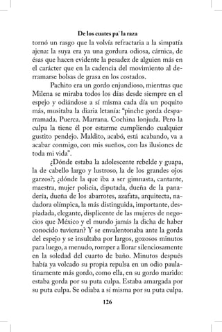 De los cuates pa’ la raza
tornó un rasgo que la volvía refractaria a la simpatía
ajena: la suya era ya una gordura odiosa, cárnica, de
ésas que hacen evidente la pesadez de alguien más en
el carácter que en la cadencia del movimiento al de-
rramarse bolsas de grasa en los costados.
       Pachito era un gordo enjundioso, mientras que
Milena se miraba todos los días desde siempre en el
espejo y odiándose a sí misma cada día un poquito
más, musitaba la diaria letanía: “pinche gorda despa-
rramada. Puerca. Marrana. Cochina lonjuda. Pero la
culpa la tiene él por estarme cumpliendo cualquier
gustito pendejo. Maldito, acabó, está acabando, va a
acabar conmigo, con mis sueños, con las ilusiones de
toda mi vida”.
       ¿Dónde estaba la adolescente rebelde y guapa,
la de cabello largo y lustroso, la de los grandes ojos
garzos?; ¿dónde la que iba a ser gimnasta, cantante,
maestra, mujer policía, diputada, dueña de la pana-
dería, dueña de los abarrotes, azafata, arquitecta, na-
dadora olímpica, la más distinguida, importante, des-
piadada, elegante, displicente de las mujeres de nego-
cios que México y el mundo jamás la dicha de haber
conocido tuvieran? Y se envalentonaba ante la gorda
del espejo y se insultaba por largos, gozosos minutos
para luego, a menudo, romper a llorar silenciosamente
en la soledad del cuarto de baño. Minutos después
había ya volcado su propia repulsa en un odio paula-
tinamente más gordo, como ella, en su gordo marido:
estaba gorda por su puta culpa. Estaba amargada por
su puta culpa. Se odiaba a sí misma por su puta culpa.
                          126
 