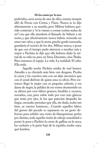 De los cuates pa’ la raza
preferidos, sería novia de uno de ellos, estaría siempre
allí) de Fresas con Crema y Flans. Nunca se lo dijo
abiertamente a su marido, pero Milena hubiera que-
rido contestar a “si te vienen a contar cositas malas de
mí” con que ella atendería el llamado de Súbete a mi
moto, y que efectivamente nunca habría conocido un
amor tan veloz, y que la moto, pinche gordo inmundo,
guardaría el secreto de los dos. Milena nunca, a pesar
de que con el tiempo pudo atreverse a insultar más y
mejor a Pachito, le dijo que ella hubiera dado la mi-
tad de su vida no para ser Irma Dorantes, sino Thalía.
Pero entonces el espejo. La vida. La realidad. El odio.
Ella toda.
       Aquella noche Pachito estaba de mal humor.
Atendía a su clientela más bien con desgano. Picaba
la carne y los cueritos más con un dejo mecánico que
con el usual disfrute de quien ama su oficio. Pero en-
tonces llegó la mujer con su pequeña cohorte, y esa
dama de negro, la palidez de ese rostro desmentido en
su altivez por esos labios gruesos, besables y oscuros,
morados, casi, pero sobre todo por esas teas glaucas
que tenía por ojos, la luz que parecían despedir, las
largas, sensuales pestañas que ella, sin duda, usaba tan
bien, su sonrisa luminosa... Cuando aquellos labios
del grosor del pecado se separaron en un gesto de-
licioso para exhibir una ristra de blanquísimas perlas
por dientes, toda aquella visión de salvaje sexualidad a
punto le puso a Pachito la carne de gallina en la nuca,
los cachetes y la parte baja de la espalda, madre suya,
qué hembra.
                          128
 