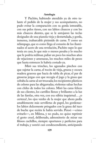 Antología
       Y Pachito, habiendo atendido ya de otro ta-
lante el pedido de la mujer y sus acompañantes, no
pudo evitar la comparación con su gorda intratable,
con sus pelos tiesos, con sus labios chuecos y con los
más chuecos dientes, que se le antojaron las teclas
desiguales de una pianola vieja y destartalada, y gorda,
inmensa, inabarcable pirámide de carne. Y como un
relámpago, que es como llega al corazón de los ilumi-
nados el acero de una revelación, Pachito supo lo que
tenía en casa, lo que más o menos pesaba y lo mucho
que le podría redituar, paliar un poco los muchos años
de vejaciones y amenazas, los muchos miles de pesos
que hasta entonces le habría costado ya.
       Miró sus trinches, los aguzados pinchos con
que sujetar la carne, el tocón de vieja, gruesa y oscura
madera grasosa que hacía de tabla de picar, el par de
groseras jergas con que recogía el jugo y la grasa que
soltaba la carne al ser troceada; los recipientes plásticos
de colores para las abigarradas, violentas salsas hechas
con chiles de todos los colores. Miró las caras felices
de sus clientes, los carrillos llenos y brillantes a la luz
de las farolas, otra vez, con esa súbita inquietud… ¿o
certeza?, los ojos verdes de la mujer que ahora pedía
amablemente más servilletas de papel, los gordezue-
los labios dulcemente pringados con la grasa del taco
de buche que recién le había servido. Pensó —cómo
evitarlo—, en Milena, y no pudo, no quiso reprimir
el gesto cruel, deliberado, admonitorio de mirar sus
filosos cuchillos, siempre oportunos y perfectos para
el trabajo, y sonrió casi condescendiente, anticipando
                           12
 