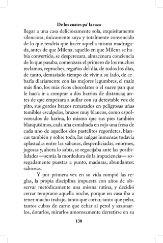 De los cuates pa’ la raza
llegar a una casa deliciosamente sola, exquisitamente
silenciosa, únicamente suya y totalmente convencido
de lo que tendría que hacer aquella misma madruga-
da, antes de que Milena, aquello en que Milena se ha-
bía convertido, se desperezara, almacenara conciencia
de lo que pasaba, comenzara el primero de los muchos
reclamos, reproches, regaños del día, de todos los días,
de tanto, demasiado tiempo de vivir a su lado, de ce-
barla diariamente con las mejores legumbres, el maíz
más fino, los más ricos chocolates o el suave pan que
le hacía ir a comprar a dos barrios de distancia; an-
tes de que empezara a aullar con su detestable voz de
pito, sus gordos brazos rematados en peligrosas uñas
temibles escalpelos, brazos muy blancos, como espol-
voreados de harina, lo mismo que sus pies también
blanquísimos, cada uña esmaltada en rojo una fresa de
cada uno de aquellos dos pastelitos regordetes, blan-
cas también y sobre todo, las nalgas inmensas todavía
aplastadas entre las sábanas, desperdiciadas, enormes,
jugosas y, ahora lo sabía, se regocijaba ante las posibi-
lidades —sentía la mordedura de la impaciencia— so-
segadamente puestas a punto, maduras, abundantes:
sabrosas.
       Y por primera vez en su vida rompió las re-
glas, la propia disciplina impuesta con años de ob-
servar metódicamente una misma rutina, y decidió
cerrar temprano aquella noche, porque en casa iba a
tener mucho trabajo, tanto que cortar, tanto que pelar,
tantos cubos de carne que echar al perol y sazonar-
los, dorarlos, mirarlos amorosamente derretirse en su
                           130
 