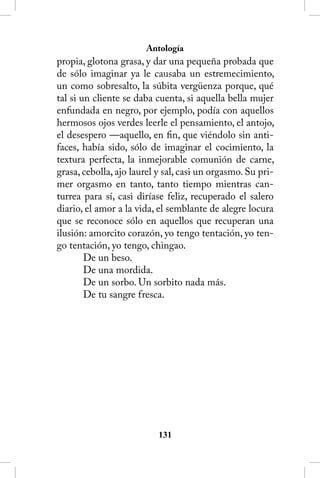 Antología
propia, glotona grasa, y dar una pequeña probada que
de sólo imaginar ya le causaba un estremecimiento,
un como sobresalto, la súbita vergüenza porque, qué
tal si un cliente se daba cuenta, si aquella bella mujer
enfundada en negro, por ejemplo, podía con aquellos
hermosos ojos verdes leerle el pensamiento, el antojo,
el desespero —aquello, en fin, que viéndolo sin anti-
faces, había sido, sólo de imaginar el cocimiento, la
textura perfecta, la inmejorable comunión de carne,
grasa, cebolla, ajo laurel y sal, casi un orgasmo. Su pri-
mer orgasmo en tanto, tanto tiempo mientras can-
turrea para sí, casi diríase feliz, recuperado el salero
diario, el amor a la vida, el semblante de alegre locura
que se reconoce sólo en aquellos que recuperan una
ilusión: amorcito corazón, yo tengo tentación, yo ten-
go tentación, yo tengo, chingao.
        De un beso.
        De una mordida.
        De un sorbo. Un sorbito nada más.
        De tu sangre fresca.




                           131
 
