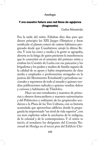 Antología

 Y era nuestro futuro una red llena de agujeros
                  (fragmento)
                                     Carlos Monsiváis

Era la tarde del mitin. Faltaban diez días para que
diesen principio los XIX Juegos Olímpicos y fuese
notificado el planeta entero de cuánto habíamos pro-
gresado desde que Cuauhtémoc arrojó la última fle-
cha. Y eran las cinco y media y la gente se agrupaba,
absorta en la fatiga de quien presiente la transferencia
que lo convertirá en el asistente del próximo mitin y
estaban los Comités de Lucha con sus pancartas y los
brigadistas y los padres y madres de familia seguros de
la calidad de su apoyo y había simpatizantes de clase
media y empleados o profesionistas arraigados en la
justicia del Movimiento Estudiantil y periodistas na-
cionales y reporteros de todo el mundo y quienes ven-
dían publicaciones radicales y quienes vendían dulces
y curiosos y habitantes de Tlatelolco.
       Hace un mes estudiantes y maestros de prima-
rias y obreros ferrocarrileros y maestros universitarios
y del Politécnico y militantes de los grupúsculos acu-
dieron a la Plaza de las Tres Culturas, con su historia
acumulada que aprovechan edificios donde la propa-
ganda ha improvisado “un nivel de vida superior”, con
sus tesis explícitas sobre la asechanza de lo indígena,
de lo colonial y de lo contemporáneo. Y el mitin se
inició, al instalarse los dirigentes del Consejo Na-
cional de Huelga en el tercer piso del Edificio Chi-
                          133
 
