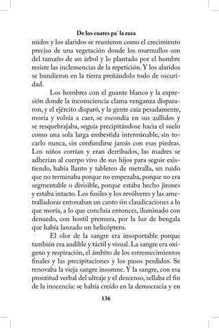 De los cuates pa’ la raza
midos y los alaridos se reunieron como el crecimiento
preciso de una vegetación donde los murmullos son
del tamaño de un árbol y lo plantado por el hombre
resiste las inclemencias de la repetición. Y los alaridos
se hundieron en la tierra preñándolo todo de oscuri-
dad.
       Los hombres con el guante blanco y la expre-
sión donde la inconsciencia clama venganza dispara-
ron, y el ejército disparó, y la gente caía pesadamente,
moría y volvía a caer, se escondía en sus aullidos y
se resquebrajaba, seguía precipitándose hacia el suelo
como una sola larga embestida interminable, sin to-
carlo nunca, sin confundirse jamás con esas piedras.
Los niños corrían y eran derribados, las madres se
adherían al cuerpo vivo de sus hijos para seguir exis-
tiendo, había llanto y tableteo de metralla, un ruido
que no terminaba porque no empezaba, porque no era
segmentable o divisible, porque estaba hecho jirones
y estaba intacto. Los fusiles y los revólveres y las ame-
tralladoras entonaban un canto sin claudicaciones a lo
que moría, a lo que concluía entonces, iluminado con
denuedo, con hostil premura, por la luz de bengala
que había lanzado un helicóptero.
       El olor de la sangre era insoportable porque
también era audible y táctil y visual. La sangre era oxí-
geno y respiración, el ámbito de los estremecimientos
finales y las precipitaciones y los pasos perdidos. Se
renovaba la vieja sangre insomne. Y la sangre, con esa
prontitud verbal del ultraje y el descenso, sellaba el fin
de la inocencia: se había creído en la democracia y en
                           136
 