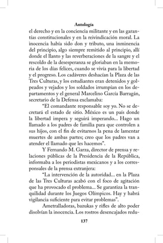 Antología
el derecho y en la conciencia militante y en las garan-
tías constitucionales y en la reivindicación moral. La
inocencia había sido don y tributo, una inminencia
del principio, algo siempre remitido al principio, allí
donde el llanto y las reverberaciones de la sangre y el
rescoldo de la desesperanza se gloriaban en la memo-
ria de los días felices, cuando se vivía para la libertad
y el progreso. Los cadáveres deshacían la Plaza de las
Tres Culturas, y los estudiantes eran detenidos y gol-
peados y vejados y los soldados irrumpían en los de-
partamentos y el general Marcelino García Barragán,
secretario de la Defensa exclamaba:
       “El comandante responsable soy yo. No se de-
cretará el estado de sitio. México es un país donde
la libertad impera y seguirá imperando... Hago un
llamado a los padres de familia para que controlen a
sus hijos, con el fin de evitarnos la pena de lamentar
muertes de ambas partes; creo que los padres van a
atender el llamado que les hacemos”.
       Y Fernando M. Garza, director de prensa y re-
laciones públicas de la Presidencia de la República,
informaba a los periodistas mexicanos y a los corres-
ponsales de la prensa extranjera:
       “La intervención de la autoridad... en la Plaza
de las Tres Culturas acabó con el foco de agitación
que ha provocado el problema... Se garantiza la tran-
quilidad durante los Juegos Olímpicos. Hay y habrá
vigilancia suficiente para evitar problemas”.
       Ametralladoras, bazukas y rifles de alto poder
disolvían la inocencia. Los rostros desencajados redu-
                          13
 