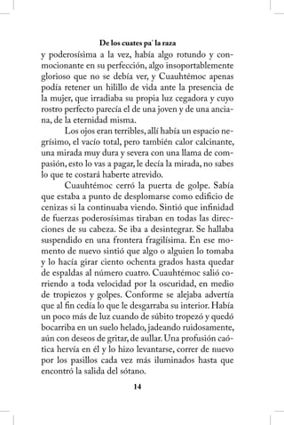 De los cuates pa’ la raza
y poderosísima a la vez, había algo rotundo y con-
mocionante en su perfección, algo insoportablemente
glorioso que no se debía ver, y Cuauhtémoc apenas
podía retener un hilillo de vida ante la presencia de
la mujer, que irradiaba su propia luz cegadora y cuyo
rostro perfecto parecía el de una joven y de una ancia-
na, de la eternidad misma.
       Los ojos eran terribles, allí había un espacio ne-
grísimo, el vacío total, pero también calor calcinante,
una mirada muy dura y severa con una llama de com-
pasión, esto lo vas a pagar, le decía la mirada, no sabes
lo que te costará haberte atrevido.
       Cuauhtémoc cerró la puerta de golpe. Sabía
que estaba a punto de desplomarse como edificio de
cenizas si la continuaba viendo. Sintió que infinidad
de fuerzas poderosísimas tiraban en todas las direc-
ciones de su cabeza. Se iba a desintegrar. Se hallaba
suspendido en una frontera fragilísima. En ese mo-
mento de nuevo sintió que algo o alguien lo tomaba
y lo hacía girar ciento ochenta grados hasta quedar
de espaldas al número cuatro. Cuauhtémoc salió co-
rriendo a toda velocidad por la oscuridad, en medio
de tropiezos y golpes. Conforme se alejaba advertía
que al fin cedía lo que le desgarraba su interior. Había
un poco más de luz cuando de súbito tropezó y quedó
bocarriba en un suelo helado, jadeando ruidosamente,
aún con deseos de gritar, de aullar. Una profusión caó-
tica hervía en él y lo hizo levantarse, correr de nuevo
por los pasillos cada vez más iluminados hasta que
encontró la salida del sótano.
                            14
 