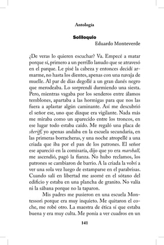 Antología

                     Soliloquio
                                  Eduardo Monteverde

¿De veras lo quieren escuchar? Va. Empecé a matar
porque sí, primero a un perrillo lanudo que se atravesó
en el parque. Le pisé la cabeza y entonces decidí ar-
marme, no hasta los dientes, apenas con una navaja de
muelle. Al par de días degollé a un gran danés negro
que merodeaba. Lo sorprendí durmiendo una siesta.
Pero, mientras vagaba por los senderos entre álamos
temblones, apartaba a las hormigas para que nos las
fuera a aplastar algún caminante. Así me descubrió
el señor ese, uno que dizque era vigilante. Nada más
me miraba como un aparecido entre los troncos, en
ese lugar todo estaba caído. Me regaló una placa de
sheriff, yo apenas andaba en la escuela secundaria, en
las primeras borracheras, y una noche atropellé a una
criada que iba por el pan de los patrones. El señor
ese apareció en la comisaría, dijo que yo era marshall,
me ascendió, pagó la fianza. No hubo reclamos, los
patrones se cambiaron de barrio. A la criada la volví a
ver una sola vez luego de estamparse en el parabrisas.
Cuando salí en libertad me asomé en el sótano del
edificio y estaba en una plancha de granito. No valía
ni la sábana porque no la taparon.
        Mis padres me pusieron en una escuela Mon-
tessori porque era muy inquieto. Me quitaron el co-
che, me robé otro. La maestra de ética sí que estaba
buena y era muy culta. Me ponía a ver cuadros en un
                         141
 