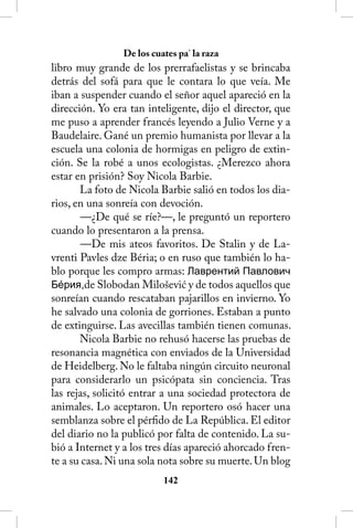 De los cuates pa’ la raza
libro muy grande de los prerrafaelistas y se brincaba
detrás del sofá para que le contara lo que veía. Me
iban a suspender cuando el señor aquel apareció en la
dirección. Yo era tan inteligente, dijo el director, que
me puso a aprender francés leyendo a Julio Verne y a
Baudelaire. Gané un premio humanista por llevar a la
escuela una colonia de hormigas en peligro de extin-
ción. Se la robé a unos ecologistas. ¿Merezco ahora
estar en prisión? Soy Nicola Barbie.
       La foto de Nicola Barbie salió en todos los dia-
rios, en una sonreía con devoción.
        —¿De qué se ríe?—, le preguntó un reportero
cuando lo presentaron a la prensa.
        —De mis ateos favoritos. De Stalin y de La-
vrenti Pavles dze Béria; o en ruso que también lo ha-
blo porque les compro armas: Лаврентий Павлович
Бéрия,de Slobodan Milošević y de todos aquellos que
sonreían cuando rescataban pajarillos en invierno. Yo
he salvado una colonia de gorriones. Estaban a punto
de extinguirse. Las avecillas también tienen comunas.
       Nicola Barbie no rehusó hacerse las pruebas de
resonancia magnética con enviados de la Universidad
de Heidelberg. No le faltaba ningún circuito neuronal
para considerarlo un psicópata sin conciencia. Tras
las rejas, solicitó entrar a una sociedad protectora de
animales. Lo aceptaron. Un reportero osó hacer una
semblanza sobre el pérfido de La República. El editor
del diario no la publicó por falta de contenido. La su-
bió a Internet y a los tres días apareció ahorcado fren-
te a su casa. Ni una sola nota sobre su muerte. Un blog
                          142
 