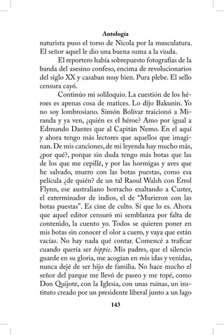 Antología
naturista puso el torso de Nicola por la musculatura.
El señor aquel le dio una buena suma a la viuda.
       El reportero había sobrepuesto fotografías de la
banda del asesino confeso, encima de revolucionarios
del siglo XX y casaban muy bien. Pura plebe. El sello
censura cayó.
       Continúo mi soliloquio. La cuestión de los hé-
roes es apenas cosa de matices. Lo dijo Bakunin. Yo
no soy lombrosiano. Simón Bolívar traicionó a Mi-
randa y ya ven, ¿quién es el héroe? Amo por igual a
Edmundo Dantes que al Capitán Nemo. En el aquí
y ahora tengo más lectores que aquellos que imagi-
nan. De mis canciones, de mi leyenda hay mucho más,
¿por qué?, porque sin duda tengo más botas que las
de los que me cepillé, y por las hormigas y aves que
he salvado, muero con las botas puestas, como esa
película ¿de quién? de un tal Raoul Walsh con Errol
Flynn, ese australiano borracho exaltando a Custer,
el exterminador de indios, el de “Murieron con las
botas puestas”. Es cine de culto. Sí que lo es. Ahora
que aquel editor censuró mi semblanza por falta de
contenido, la cuento yo. Todos se quieren poner en
mis botas sin conocer el olor a cuero, y vaya que están
vacías. No hay nada qué contar. Comencé a traficar
cuando quería ser hippie. Mis padres, que el silencio
guarde en su gloria, me acogían en mis idas y venidas,
nunca dejé de ser hijo de familia. No hace mucho el
señor del parque me llevó de paseo y me topé, como
Don Quijote, con la Iglesia, con unas ruinas, un ins-
tituto creado por un presidente liberal junto a un lago
                         143
 