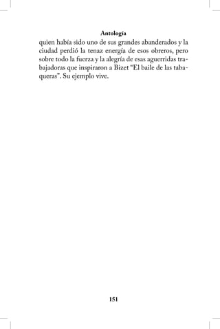 Antología
quien había sido uno de sus grandes abanderados y la
ciudad perdió la tenaz energía de esos obreros, pero
sobre todo la fuerza y la alegría de esas aguerridas tra-
bajadoras que inspiraron a Bizet “El baile de las taba-
queras”. Su ejemplo vive.




                          151
 