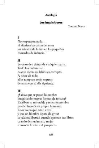 Antología

                  Los inquisidores
                                         Thelma Nava


I
No respetaron nada
ni siquiera las cartas de amor
los retratos de familia o los pequeños
recuerdos de infancia.

II
Se esconden detrás de cualquier parte.
Todo lo contaminan
cuanto dicen sus labios es corrupto.
A pesar de todo
ellos tampoco están seguros
de amanecer al día siguiente.

III
¿Sabías que se pasan las noches
imaginando nuevas formas de tortura?
Escriben su miserable y reptante nombre
en el cráneo de su propio hermano.
Ellos creen que están vivos
y que un hombre dejará de gritar
la palabra libertad cuando queman sus libros,
cuando desnudan a su mujer
o cuando le roban el pasaporte.

                         153
 