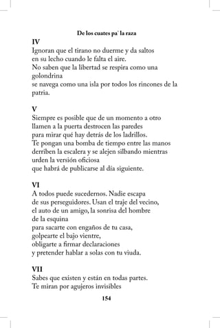 De los cuates pa’ la raza
IV
Ignoran que el tirano no duerme y da saltos
en su lecho cuando le falta el aire.
No saben que la libertad se respira como una
golondrina
se navega como una isla por todos los rincones de la
patria.

V
Siempre es posible que de un momento a otro
llamen a la puerta destrocen las paredes
para mirar qué hay detrás de los ladrillos.
Te pongan una bomba de tiempo entre las manos
derriben la escalera y se alejen silbando mientras
urden la versión oficiosa
que habrá de publicarse al día siguiente.

VI
A todos puede sucedernos. Nadie escapa
de sus perseguidores. Usan el traje del vecino,
el auto de un amigo, la sonrisa del hombre
de la esquina
para sacarte con engaños de tu casa,
golpearte el bajo vientre,
obligarte a firmar declaraciones
y pretender hablar a solas con tu viuda.

VII
Sabes que existen y están en todas partes.
Te miran por agujeros invisibles
                          154
 