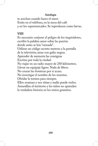 Antología
te acechan cuando haces el amor.
Están en el teléfono, en la mesa del café
y en los supermercados. Se reproducen como larvas.

VIII
Es necesario conjurar el peligro de los inquisidores,
escribir la palabra amor sobre las puertas
donde antes se leía “censada”.
Utilizar un código secreto meterse a la pantalla
de la televisión, amar con gafas negras.
Aprender de memoria las consignas
Escritas por toda la ciudad.
No viajar en un radio mayor de 250 kilómetros.
Llevar un equipaje ligero. Nada de libros.
No cruzar las fronteras por si acaso.
No investigar el nombre de los muertos.
Olvidar la tortura para siempre.
Ellos avanzan y nos sitian y nadie puede verlos.
Amurallan el territorio y los niños no aprenden
la verdadera historia en los textos gratuitos.




                         155
 