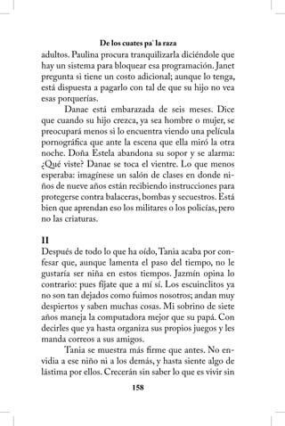 De los cuates pa’ la raza
adultos. Paulina procura tranquilizarla diciéndole que
hay un sistema para bloquear esa programación. Janet
pregunta si tiene un costo adicional; aunque lo tenga,
está dispuesta a pagarlo con tal de que su hijo no vea
esas porquerías.
       Danae está embarazada de seis meses. Dice
que cuando su hijo crezca, ya sea hombre o mujer, se
preocupará menos si lo encuentra viendo una película
pornográfica que ante la escena que ella miró la otra
noche. Doña Estela abandona su sopor y se alarma:
¿Qué viste? Danae se toca el vientre. Lo que menos
esperaba: imagínese un salón de clases en donde ni-
ños de nueve años están recibiendo instrucciones para
protegerse contra balaceras, bombas y secuestros. Está
bien que aprendan eso los militares o los policías, pero
no las criaturas.

II
Después de todo lo que ha oído, Tania acaba por con-
fesar que, aunque lamenta el paso del tiempo, no le
gustaría ser niña en estos tiempos. Jazmín opina lo
contrario: pues fíjate que a mí sí. Los escuinclitos ya
no son tan dejados como fuimos nosotros; andan muy
despiertos y saben muchas cosas. Mi sobrino de siete
años maneja la computadora mejor que su papá. Con
decirles que ya hasta organiza sus propios juegos y les
manda correos a sus amigos.
       Tania se muestra más firme que antes. No en-
vidia a ese niño ni a los demás, y hasta siente algo de
lástima por ellos. Crecerán sin saber lo que es vivir sin
                           158
 
