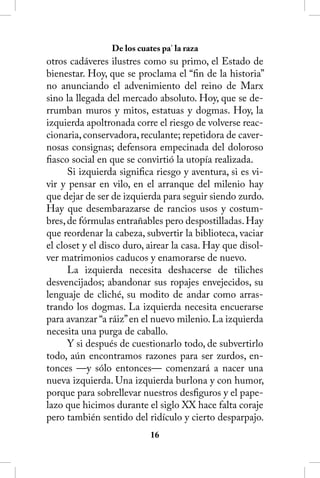 De los cuates pa’ la raza
otros cadáveres ilustres como su primo, el Estado de
bienestar. Hoy, que se proclama el “fin de la historia”
no anunciando el advenimiento del reino de Marx
sino la llegada del mercado absoluto. Hoy, que se de-
rrumban muros y mitos, estatuas y dogmas. Hoy, la
izquierda apoltronada corre el riesgo de volverse reac-
cionaria, conservadora, reculante; repetidora de caver-
nosas consignas; defensora empecinada del doloroso
fiasco social en que se convirtió la utopía realizada.
      Si izquierda significa riesgo y aventura, si es vi-
vir y pensar en vilo, en el arranque del milenio hay
que dejar de ser de izquierda para seguir siendo zurdo.
Hay que desembarazarse de rancios usos y costum-
bres, de fórmulas entrañables pero despostilladas. Hay
que reordenar la cabeza, subvertir la biblioteca, vaciar
el closet y el disco duro, airear la casa. Hay que disol-
ver matrimonios caducos y enamorarse de nuevo.
      La izquierda necesita deshacerse de tiliches
desvencijados; abandonar sus ropajes envejecidos, su
lenguaje de cliché, su modito de andar como arras-
trando los dogmas. La izquierda necesita encuerarse
para avanzar “a ráiz” en el nuevo milenio. La izquierda
necesita una purga de caballo.
      Y si después de cuestionarlo todo, de subvertirlo
todo, aún encontramos razones para ser zurdos, en-
tonces —y sólo entonces— comenzará a nacer una
nueva izquierda. Una izquierda burlona y con humor,
porque para sobrellevar nuestros desfiguros y el pape-
lazo que hicimos durante el siglo XX hace falta coraje
pero también sentido del ridículo y cierto desparpajo.
                            16
 