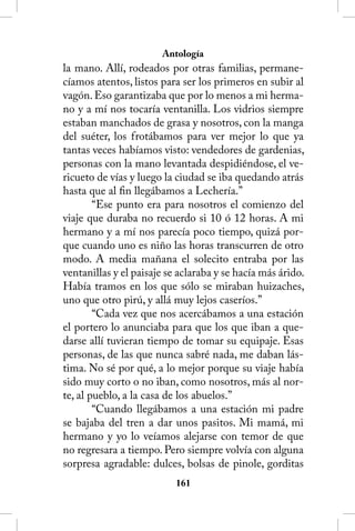Antología
la mano. Allí, rodeados por otras familias, permane-
cíamos atentos, listos para ser los primeros en subir al
vagón. Eso garantizaba que por lo menos a mi herma-
no y a mí nos tocaría ventanilla. Los vidrios siempre
estaban manchados de grasa y nosotros, con la manga
del suéter, los frotábamos para ver mejor lo que ya
tantas veces habíamos visto: vendedores de gardenias,
personas con la mano levantada despidiéndose, el ve-
ricueto de vías y luego la ciudad se iba quedando atrás
hasta que al fin llegábamos a Lechería.”
        “Ese punto era para nosotros el comienzo del
viaje que duraba no recuerdo si 10 ó 12 horas. A mi
hermano y a mí nos parecía poco tiempo, quizá por-
que cuando uno es niño las horas transcurren de otro
modo. A media mañana el solecito entraba por las
ventanillas y el paisaje se aclaraba y se hacía más árido.
Había tramos en los que sólo se miraban huizaches,
uno que otro pirú, y allá muy lejos caseríos.”
        “Cada vez que nos acercábamos a una estación
el portero lo anunciaba para que los que iban a que-
darse allí tuvieran tiempo de tomar su equipaje. Esas
personas, de las que nunca sabré nada, me daban lás-
tima. No sé por qué, a lo mejor porque su viaje había
sido muy corto o no iban, como nosotros, más al nor-
te, al pueblo, a la casa de los abuelos.”
        “Cuando llegábamos a una estación mi padre
se bajaba del tren a dar unos pasitos. Mi mamá, mi
hermano y yo lo veíamos alejarse con temor de que
no regresara a tiempo. Pero siempre volvía con alguna
sorpresa agradable: dulces, bolsas de pinole, gorditas
                           161
 
